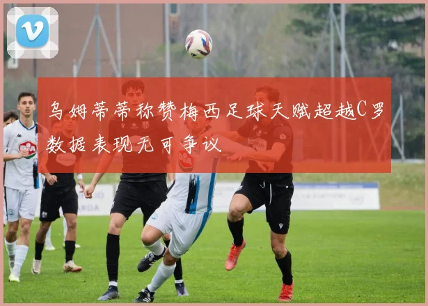 乌姆蒂蒂称赞梅西足球天赋超越C罗数据表现无可争议