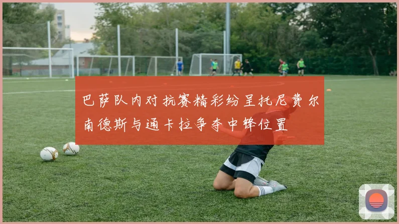 巴萨队内对抗赛精彩纷呈托尼费尔南德斯与通卡拉争夺中锋位置