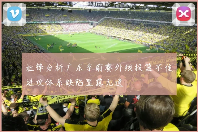杜锋分析广东季前赛外线投篮不佳进攻体系缺陷显露无遗