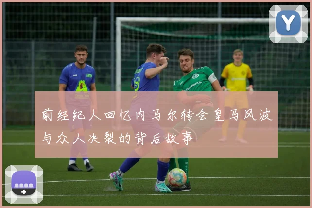 前经纪人回忆内马尔转会皇马风波与众人决裂的背后故事