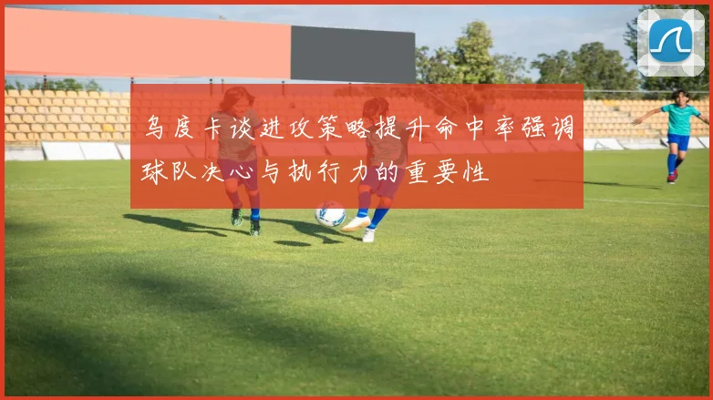 乌度卡谈进攻策略提升命中率强调球队决心与执行力的重要性