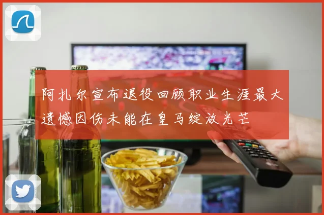 阿扎尔宣布退役回顾职业生涯最大遗憾因伤未能在皇马绽放光芒