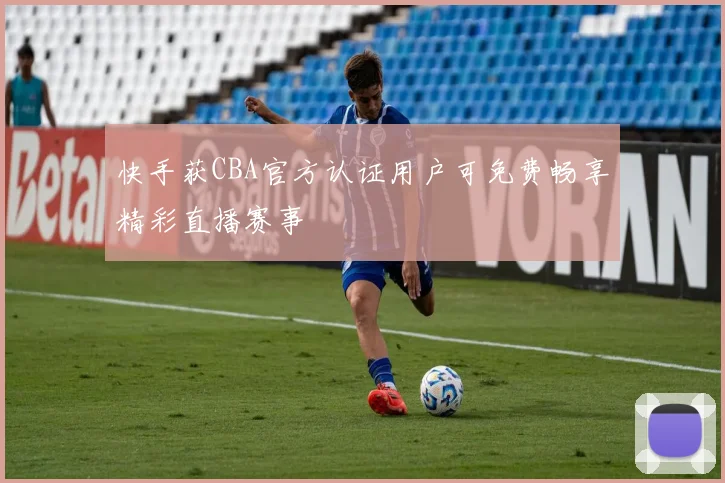 快手获CBA官方认证用户可免费畅享精彩直播赛事