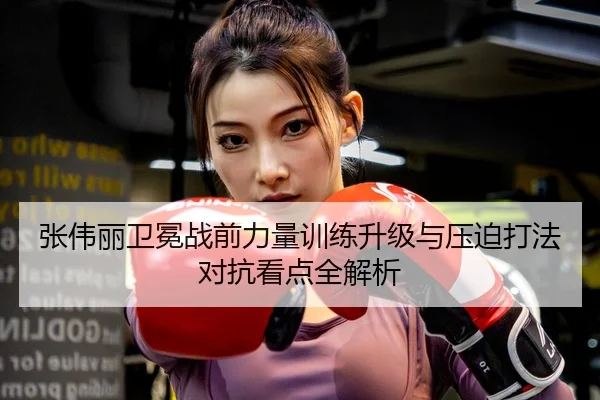 张伟丽卫冕战前力量训练升级与压迫打法对抗看点全解析